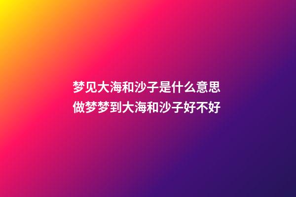 梦见大海和沙子是什么意思 做梦梦到大海和沙子好不好